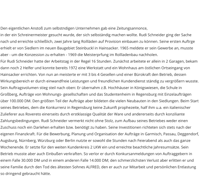 Den eigentlichen Ansto zum selbstndigen Unternehmen gab eine Zeitungsannonce, in der ein Schreinermeister gesucht wurde, der sich selbstndig machen wollte. Rudi Schneider ging der Sache nach und erreichte schlielich, zwei Jahre lang Rolllden auf Provision einbauen zu knnen. Seine ersten Auftrge erhielt er von Siedlern im neuen Baugebiet Steinbuckl in Hainsacker. 1965 meldete er sein Gewerbe an, musste aber - um die Konzession zu erhalten - 1969 die Meisterprfung im Rollladenbau nachholen.  Fr Rudi Schneider hatte der Arbeitstag in der Regel 16 Stunden. Zunchst arbeitete er allein in 2 Garagen, bekam dann noch 2 Helfer und konnte bereits 1972 eine Werkstatt und ein Wohnhaus am stlichen Ortseingang von Hainsacker errichten. Von nun an meisterte er mit 3 bis 4 Gesellen und einer Brokraft den Betrieb, dessen Wirkungsbereich er durch einwandfreie Leistungen und freundlichen Kundendienst stndig zu vergrern wusste. Sein Auftragsvolumen stieg steil nach oben: Er bernahm z.B. Hochhuser in Knigswiesen, die Schule in Groberg, Auftrge von Wohnungs- gesellschaften und das Studentenheim in Regensburg mit Einzelauftrgen ber 100.000 DM. Den grten Teil der Auftrge aber bildeten die vielen Neubauten in den Siedlungen. Beim Start seines Betriebes, dem die Konkurrenz in Regensburg keine Zukunft prophezeite, half ihm u.a. ein italienischer Zulieferer aus Rovereto einerseits durch erstklassige Qualitt der Ware und andererseits durch konziliante Zahlungsbedingungen. Rudi Schneider vermerkt nicht ohne Stolz, zum Aufbau seines Betriebes weder einen Zuschuss noch ein Darlehen erhalten bzw. bentigt zu haben. Seine Investitionen richteten sich stets nach der eigenen Finanzkraft. Fr die Bewerbung, Planung und Organisation der Auftrge in Garmisch, Passau, Deggendorf, Augsburg, Nrnberg, Wrzburg oder Berlin nutzte er sowohl die Stunden nach Feierabend als auch das ganze Wochenende. Er setzte fr den weiten Kundenkreis 2 LKW ein und erreichte beachtliche Jahresumstze. Sein Betrieb musste aber auch Einbuen verkraften. So verlor er durch Konkursanmeldungen von Auftraggebern in einem Falle 30.000 DM und in einem anderen Falle 14.000 DM; den schmerzlichsten Verlust aber erlitten er und seine Familie durch den Tod des ltesten Sohnes ALFRED, den er auch zur Mitarbeit und persnlichen Entlastung so dringend gebraucht htte.