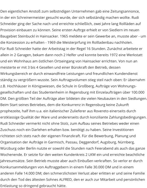 Den eigentlichen Ansto zum selbstndigen Unternehmen gab eine Zeitungsannonce, in der ein Schreinermeister gesucht wurde, der sich selbstndig machen wollte. Rudi Schneider ging der Sache nach und erreichte schlielich, zwei Jahre lang Rolllden auf Provision einbauen zu knnen. Seine ersten Auftrge erhielt er von Siedlern im neuen Baugebiet Steinbuckl in Hainsacker. 1965 meldete er sein Gewerbe an, musste aber - um die Konzession zu erhalten - 1969 die Meisterprfung im Rollladenbau nachholen.  Fr Rudi Schneider hatte der Arbeitstag in der Regel 16 Stunden. Zunchst arbeitete er allein in 2 Garagen, bekam dann noch 2 Helfer und konnte bereits 1972 eine Werkstatt und ein Wohnhaus am stlichen Ortseingang von Hainsacker errichten. Von nun an meisterte er mit 3 bis 4 Gesellen und einer Brokraft den Betrieb, dessen Wirkungsbereich er durch einwandfreie Leistungen und freundlichen Kundendienst stndig zu vergrern wusste. Sein Auftragsvolumen stieg steil nach oben: Er bernahm z.B. Hochhuser in Knigswiesen, die Schule in Groberg, Auftrge von Wohnungs- gesellschaften und das Studentenheim in Regensburg mit Einzelauftrgen ber 100.000 DM. Den grten Teil der Auftrge aber bildeten die vielen Neubauten in den Siedlungen. Beim Start seines Betriebes, dem die Konkurrenz in Regensburg keine Zukunft prophezeite, half ihm u.a. ein italienischer Zulieferer aus Rovereto einerseits durch erstklassige Qualitt der Ware und andererseits durch konziliante Zahlungsbedingungen. Rudi Schneider vermerkt nicht ohne Stolz, zum Aufbau seines Betriebes weder einen Zuschuss noch ein Darlehen erhalten bzw. bentigt zu haben. Seine Investitionen richteten sich stets nach der eigenen Finanzkraft. Fr die Bewerbung, Planung und Organisation der Auftrge in Garmisch, Passau, Deggendorf, Augsburg, Nrnberg, Wrzburg oder Berlin nutzte er sowohl die Stunden nach Feierabend als auch das ganze Wochenende. Er setzte fr den weiten Kundenkreis 2 LKW ein und erreichte beachtliche Jahresumstze. Sein Betrieb musste aber auch Einbuen verkraften. So verlor er durch Konkursanmeldungen von Auftraggebern in einem Falle 30.000 DM und in einem anderen Falle 14.000 DM; den schmerzlichsten Verlust aber erlitten er und seine Familie durch den Tod des ltesten Sohnes ALFRED, den er auch zur Mitarbeit und persnlichen Entlastung so dringend gebraucht htte.